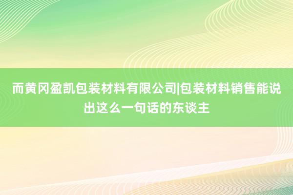 而黄冈盈凯包装材料有限公司|包装材料销售能说出这么一句话的东谈主