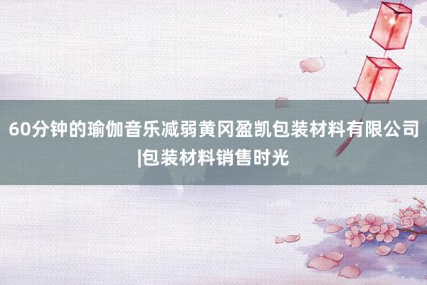 60分钟的瑜伽音乐减弱黄冈盈凯包装材料有限公司|包装材料销售时光