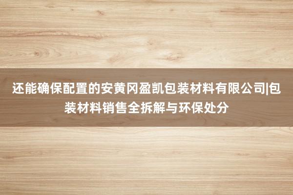 还能确保配置的安黄冈盈凯包装材料有限公司|包装材料销售全拆解与环保处分