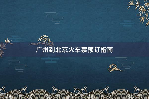 广州到北京火车票预订指南